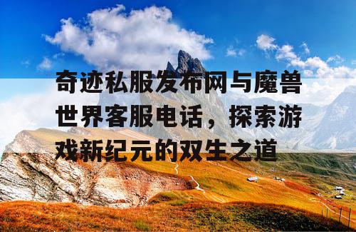奇迹私服发布网与魔兽世界客服电话，探索游戏新纪元的双生之道