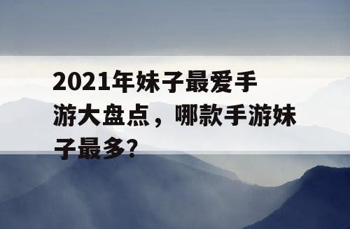 2021年妹子最爱手游大盘点，哪款手游妹子最多？