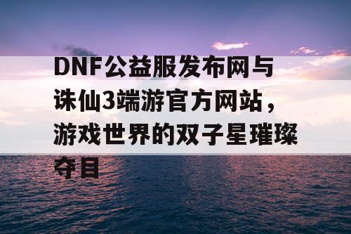 DNF公益服发布网与诛仙3端游官方网站,游戏世界的双子星璀璨夺目 DNF公益服发布网与诛仙3端游官方网站,游戏世界的双子星璀璨夺目