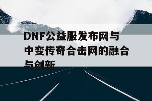 DNF公益服发布网与中变传奇合击网的融合与创新 DNF公益服发布网与中变传奇合击网的融合与创新