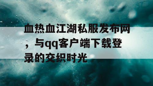 血热血江湖私服发布网，与qq客户端下载登录的交织时光