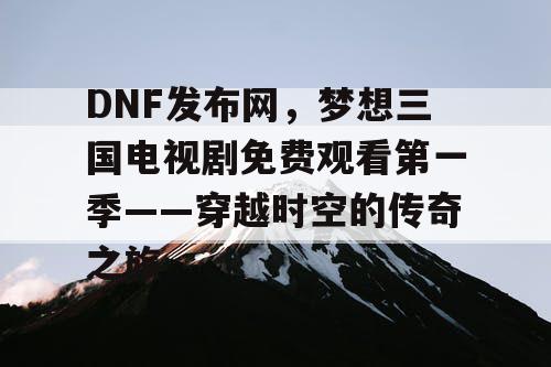 DNF发布网，梦想三国电视剧免费观看第一季——穿越时空的传奇之旅