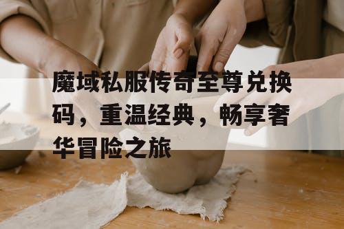 魔域私服传奇至尊兑换码，重温经典，畅享奢华冒险之旅