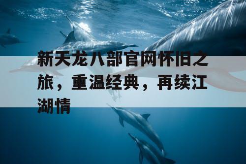 新天龙八部官网怀旧之旅,重温经典,再续江湖情 新天龙八部官网怀旧之旅,重温经典,再续江湖情
