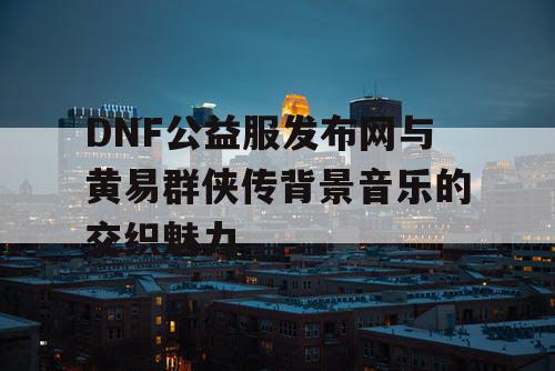 DNF公益服发布网与黄易群侠传背景音乐的交织魅力