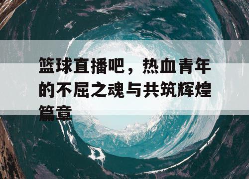 篮球直播吧,热血青年的不屈之魂与共筑辉煌篇章 篮球直播吧,热血青年的不屈之魂与共筑辉煌篇章