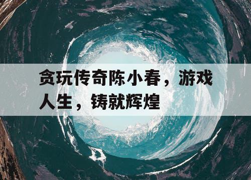 贪玩传奇陈小春，游戏人生，铸就辉煌