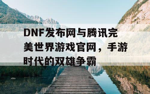 DNF发布网与腾讯完美世界游戏官网，手游时代的双雄争霸