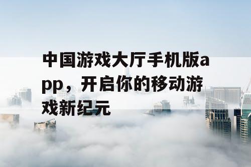 中国游戏大厅手机版app,开启你的移动游戏新纪元 中国游戏大厅手机版app,开启你的移动游戏新纪元
