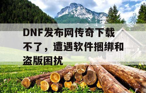 DNF发布网传奇下载不了,遭遇软件捆绑和盗版困扰 DNF发布网传奇下载不了,遭遇软件捆绑和盗版困扰