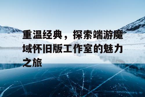 重温经典,探索端游魔域怀旧版工作室的魅力之旅 重温经典,探索端游魔域怀旧版工作室的魅力之旅
