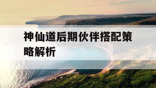 神仙道后期伙伴搭配策略解析 神仙道后期伙伴搭配策略解析
