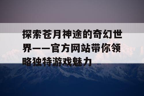 探索苍月神途的奇幻世界——官方网站带你领略独特游戏魅力