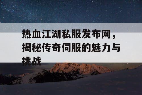 热血江湖私服发布网，揭秘传奇伺服的魅力与挑战