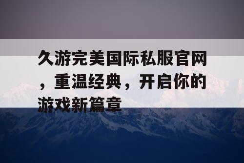 久游完美国际私服官网,重温经典,开启你的游戏新篇章 久游完美国际私服官网,重温经典,开启你的游戏新篇章