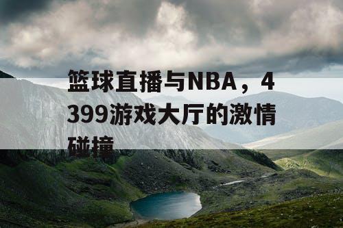 篮球直播与NBA,4399游戏大厅的激情碰撞 篮球直播与NBA,4399游戏大厅的激情碰撞
