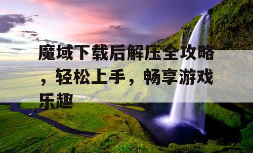 魔域下载后解压全攻略,轻松上手,畅享游戏乐趣 魔域下载后解压全攻略,轻松上手,畅享游戏乐趣