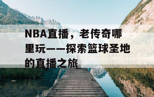 NBA直播,老传奇哪里玩——探索篮球圣地的直播之旅 NBA直播,老传奇哪里玩——探索篮球圣地的直播之旅