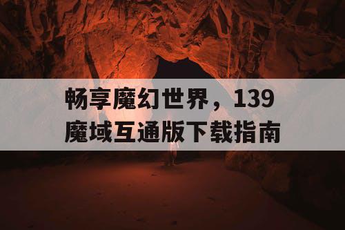 畅享魔幻世界,139魔域互通版下载指南 畅享魔幻世界,139魔域互通版下载指南