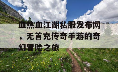 血热血江湖私服发布网，无首充传奇手游的奇幻冒险之旅