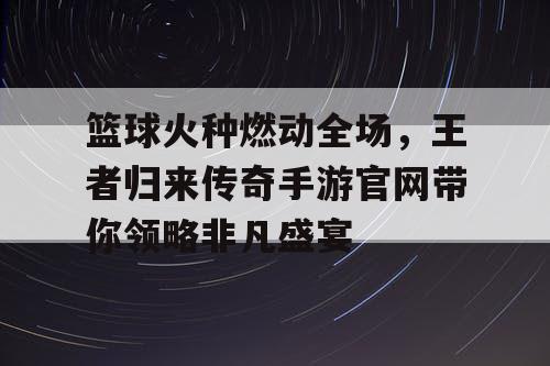 篮球火种燃动全场,王者归来传奇手游官网带你领略非凡盛宴 篮球火种燃动全场,王者归来传奇手游官网带你领略非凡盛宴