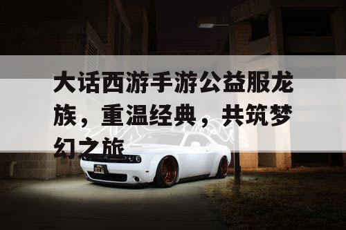 大话西游手游公益服龙族,重温经典,共筑梦幻之旅 大话西游手游公益服龙族,重温经典,共筑梦幻之旅