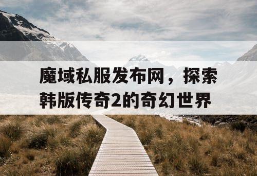 魔域私服发布网,探索韩版传奇2的奇幻世界 魔域私服发布网,探索韩版传奇2的奇幻世界