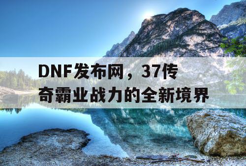 DNF发布网,37传奇霸业战力的全新境界 DNF发布网,37传奇霸业战力的全新境界