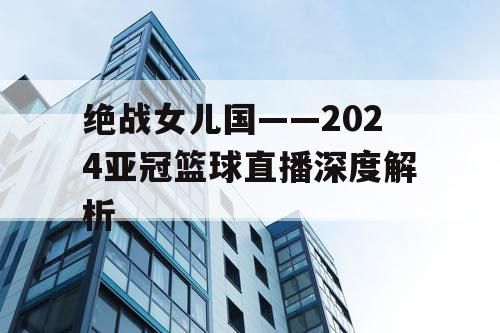 绝战女儿国——2024亚冠篮球直播深度解析