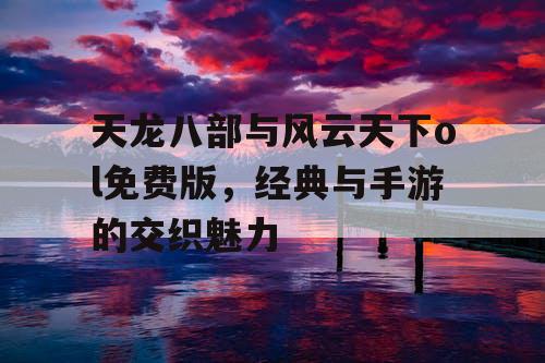 天龙八部与风云天下ol免费版,经典与手游的交织魅力 天龙八部与风云天下ol免费版,经典与手游的交织魅力
