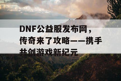 DNF公益服发布网，传奇来了攻略——携手共创游戏新纪元