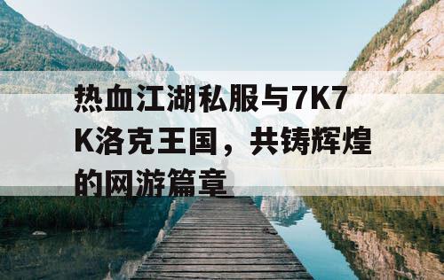 热血江湖私服与7K7K洛克王国，共铸辉煌的网游篇章