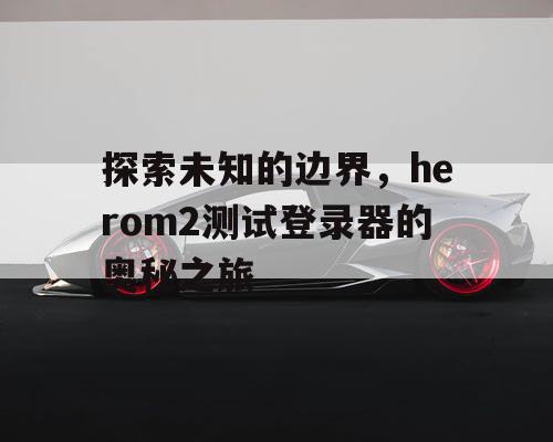 探索未知的边界,herom2测试登录器的奥秘之旅 探索未知的边界,herom2测试登录器的奥秘之旅