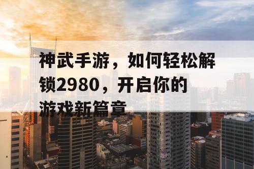 神武手游，如何轻松解锁2980，开启你的游戏新篇章