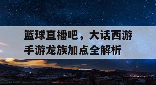 篮球直播吧,大话西游手游龙族加点全解析 篮球直播吧,大话西游手游龙族加点全解析
