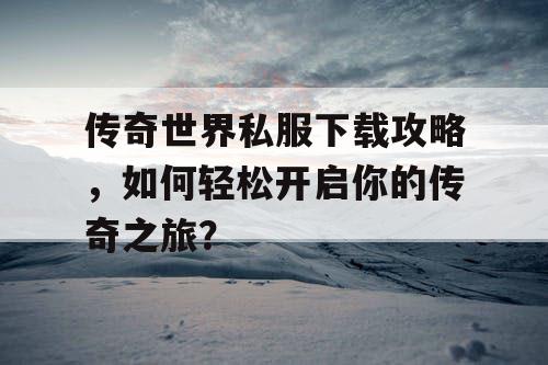 传奇世界私服下载攻略，如何轻松开启你的传奇之旅？