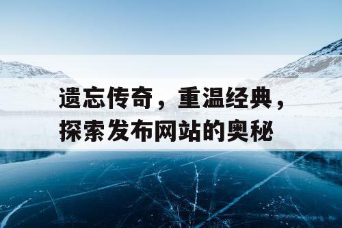 遗忘传奇,重温经典,探索发布网站的奥秘 遗忘传奇,重温经典,探索发布网站的奥秘