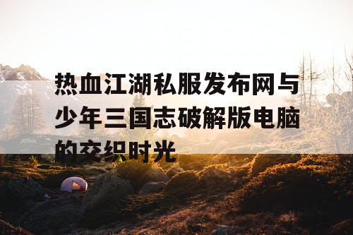 热血江湖私服发布网与少年三国志破解版电脑的交织时光
