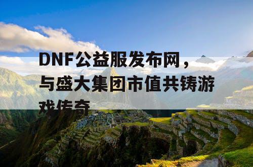 DNF公益服发布网，与盛大集团市值共铸游戏传奇