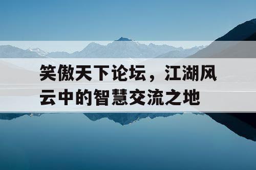 笑傲天下论坛,江湖风云中的智慧交流之地 笑傲天下论坛,江湖风云中的智慧交流之地