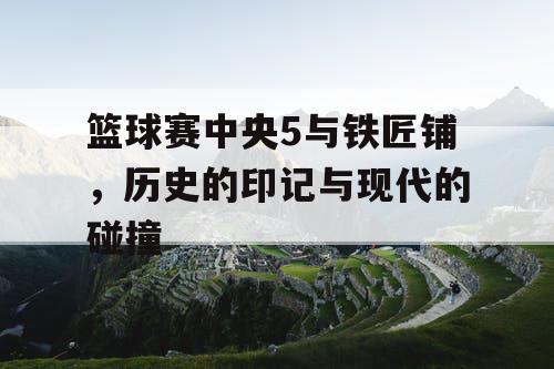 篮球赛中央5与铁匠铺,历史的印记与现代的碰撞 篮球赛中央5与铁匠铺,历史的印记与现代的碰撞