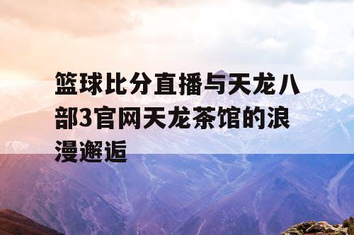 篮球比分直播与天龙八部3官网天龙茶馆的浪漫邂逅 篮球比分直播与天龙八部3官网天龙茶馆的浪漫邂逅