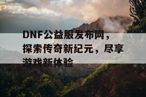 DNF公益服发布网，探索传奇新纪元，尽享游戏新体验