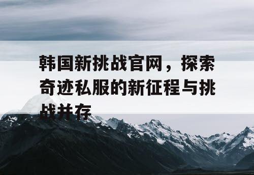 韩国新挑战官网，探索奇迹私服的新征程与挑战并存