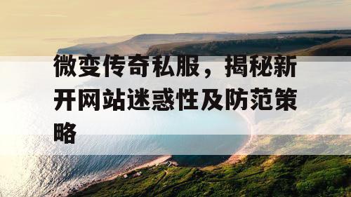 微变传奇私服,揭秘新开网站迷惑性及防范策略 微变传奇私服,揭秘新开网站迷惑性及防范策略