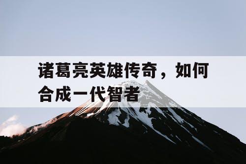 诸葛亮英雄传奇,如何合成一代智者 诸葛亮英雄传奇,如何合成一代智者