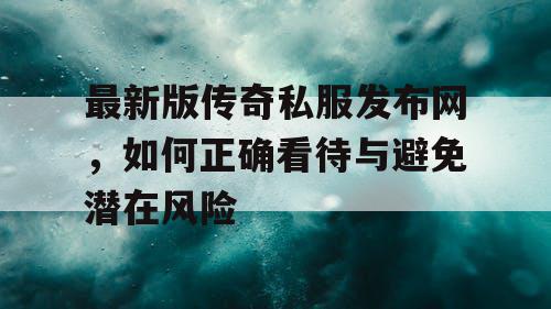最新版传奇私服发布网,如何正确看待与避免潜在风险 最新版传奇私服发布网,如何正确看待与避免潜在风险