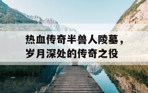 热血传奇半兽人陵墓，岁月深处的传奇之役