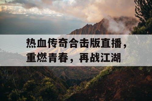 热血传奇合击版直播,重燃青春,再战江湖 热血传奇合击版直播,重燃青春,再战江湖