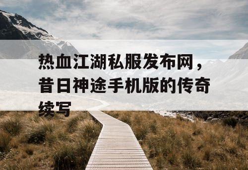 热血江湖私服发布网,昔日神途手机版的传奇续写 热血江湖私服发布网,昔日神途手机版的传奇续写